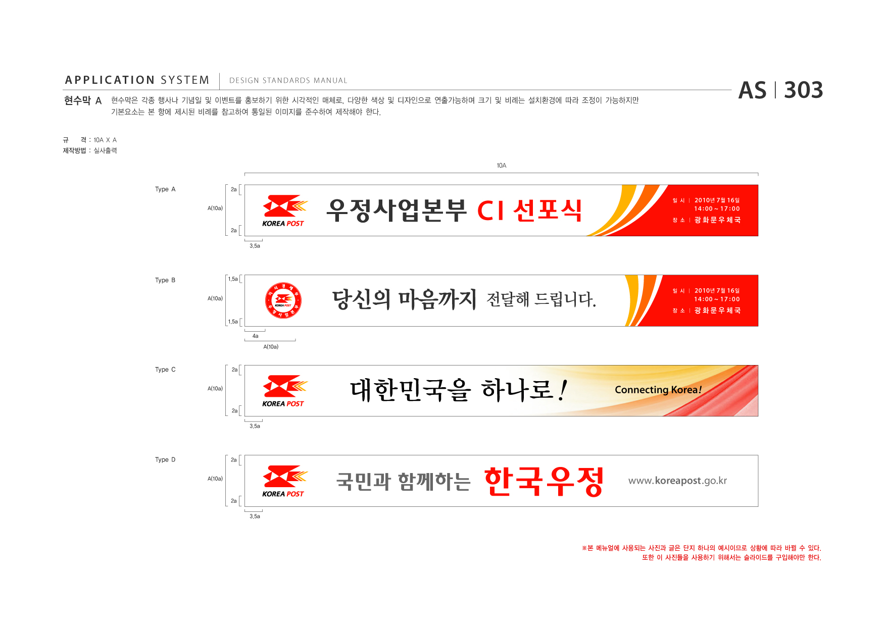 APPLICATION SYSTEM 현수막 A  DESIGN STANDARDS MANUAL  현수막은 각종 행사나 기념일 및 이벤트를 홍보하기 위한 시각적인 매체로, 다양한 색상 및 디자인으로 연출가능하며 크기 및 비례는 설치환경에 따라 조정이 가능하지만 기본요소는 본 항에 제시된 비례를 참고하여 통일된 이미지를 준수하여 제작해야 한다.  AS I 303  규  격 : 10A X A  제작방법 : 실사출력 10A Type A A(10a) 2a  2a 3.5a  C I 선포식 당신의 마음까지 전달해 드립니다.  일 시  I 2010 년 7 월 16 일  14 : 00 ~ 17 : 00  장 소  I 광화문우체국  Type B A(10a)  1.5a 일 시  I 2010 년 7 월 16 일  14 : 00 ~ 17 : 00  장 소  I 광화문우체국  1.5a 4a A(10a)  Type C A(10a)  2a  대한민국을 하나로 ! 3.5a  Connecting Korea !  2a  Type D A(10a)  2a  국민과 함께하는 2a 3.5a  www.koreapost .go.kr  ※본 메뉴얼에 사용되는 사진과 글은 단지 하나의 예시이므로 상황에 따라 바뀔 수 있다. 또한 이 사진들을 사용하기 위해서는 슬라이드를 구입해야만 한다.